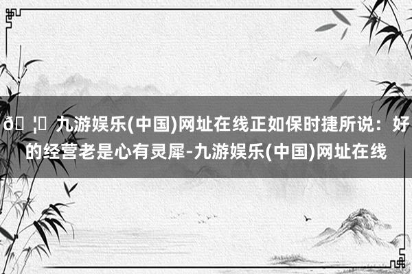 🦄九游娱乐(中国)网址在线正如保时捷所说：好的经营老是心有灵犀-九游娱乐(中国)网址在线