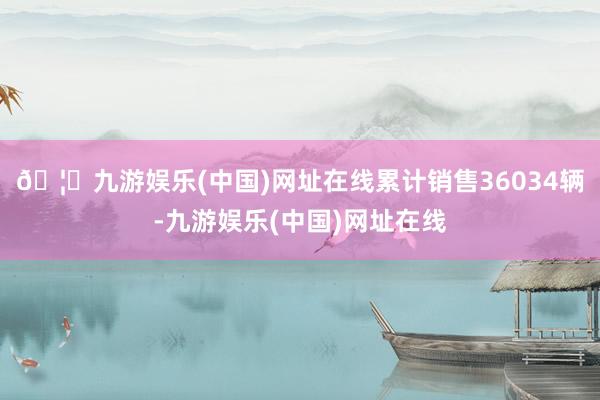 🦄九游娱乐(中国)网址在线累计销售36034辆-九游娱乐(中国)网址在线