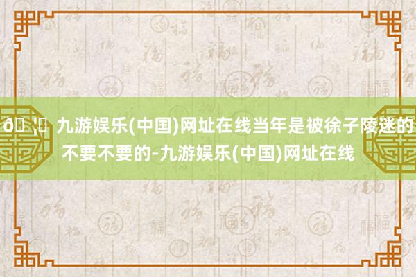 🦄九游娱乐(中国)网址在线当年是被徐子陵迷的不要不要的-九游娱乐(中国)网址在线
