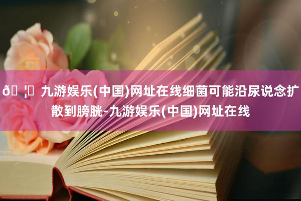 🦄九游娱乐(中国)网址在线细菌可能沿尿说念扩散到膀胱-九游娱乐(中国)网址在线