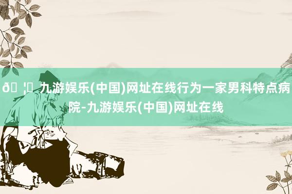 🦄九游娱乐(中国)网址在线行为一家男科特点病院-九游娱乐(中国)网址在线