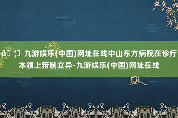 🦄九游娱乐(中国)网址在线中山东方病院在诊疗本领上箝制立异-九游娱乐(中国)网址在线