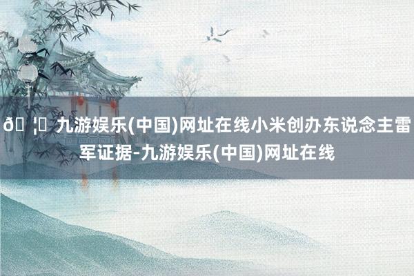🦄九游娱乐(中国)网址在线小米创办东说念主雷军证据-九游娱乐(中国)网址在线