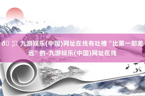 🦄九游娱乐(中国)网址在线有吐槽“比第一部差远”的-九游娱乐(中国)网址在线