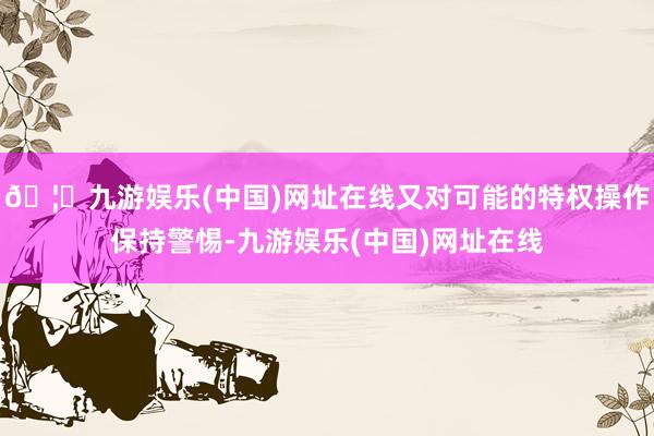 🦄九游娱乐(中国)网址在线又对可能的特权操作保持警惕-九游娱乐(中国)网址在线