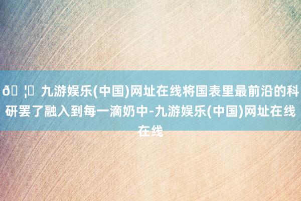 🦄九游娱乐(中国)网址在线将国表里最前沿的科研罢了融入到每一滴奶中-九游娱乐(中国)网址在线