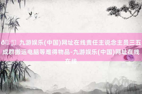 🦄九游娱乐(中国)网址在线责任主说念主员三五成群搬运电脑等难得物品-九游娱乐(中国)网址在线