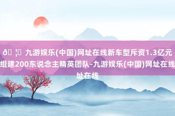 🦄九游娱乐(中国)网址在线新车型斥资1.3亿元组建200东说念主精英团队-九游娱乐(中国)网址在线