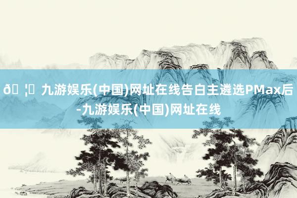 🦄九游娱乐(中国)网址在线告白主遴选PMax后-九游娱乐(中国)网址在线