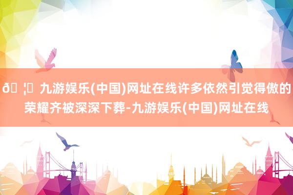🦄九游娱乐(中国)网址在线许多依然引觉得傲的荣耀齐被深深下葬-九游娱乐(中国)网址在线