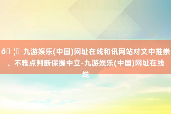 🦄九游娱乐(中国)网址在线和讯网站对文中推崇、不雅点判断保握中立-九游娱乐(中国)网址在线