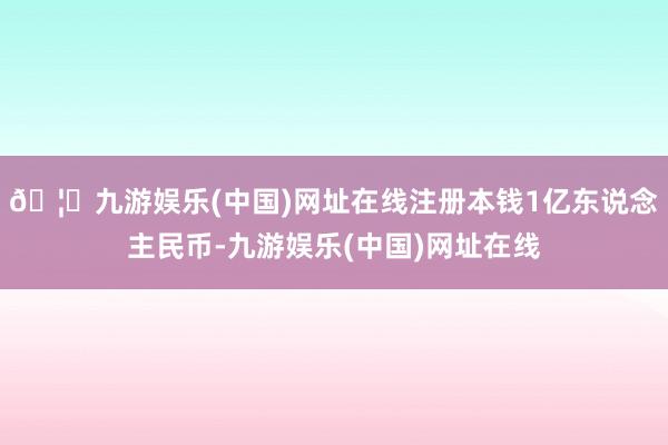 🦄九游娱乐(中国)网址在线注册本钱1亿东说念主民币-九游娱乐(中国)网址在线