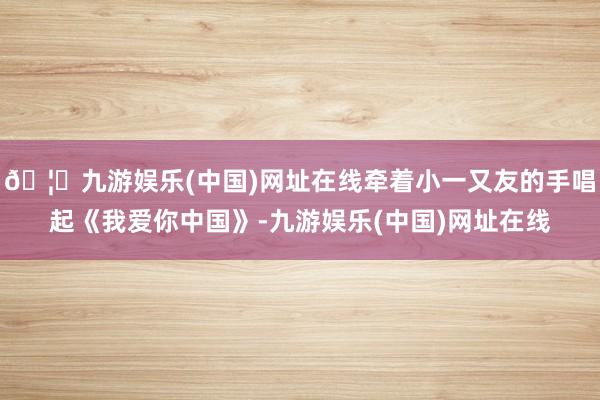 🦄九游娱乐(中国)网址在线牵着小一又友的手唱起《我爱你中国》-九游娱乐(中国)网址在线