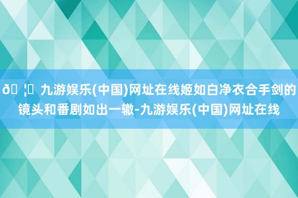 🦄九游娱乐(中国)网址在线姬如白净衣合手剑的镜头和番剧如出一辙-九游娱乐(中国)网址在线