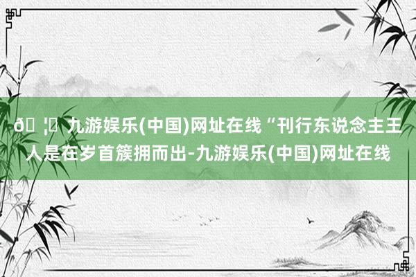 🦄九游娱乐(中国)网址在线　　“刊行东说念主王人是在岁首簇拥而出-九游娱乐(中国)网址在线