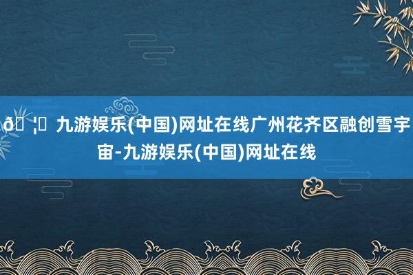 🦄九游娱乐(中国)网址在线广州花齐区融创雪宇宙-九游娱乐(中国)网址在线