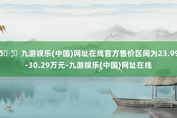 🦄九游娱乐(中国)网址在线官方售价区间为23.99-30.29万元-九游娱乐(中国)网址在线
