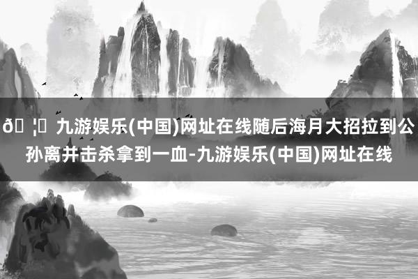 🦄九游娱乐(中国)网址在线随后海月大招拉到公孙离并击杀拿到一血-九游娱乐(中国)网址在线