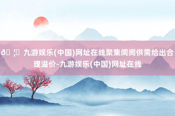 🦄九游娱乐(中国)网址在线聚集阛阓供需给出合理溢价-九游娱乐(中国)网址在线