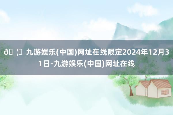 🦄九游娱乐(中国)网址在线限定2024年12月31日-九游娱乐(中国)网址在线