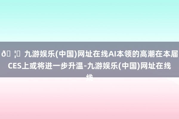 🦄九游娱乐(中国)网址在线AI本领的高潮在本届CES上或将进一步升温-九游娱乐(中国)网址在线