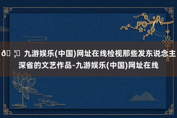 🦄九游娱乐(中国)网址在线检视那些发东说念主深省的文艺作品-九游娱乐(中国)网址在线