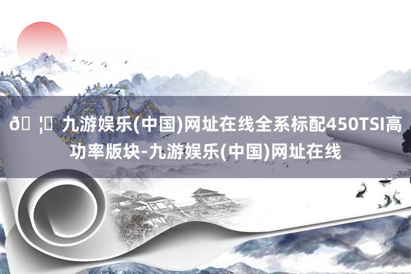 🦄九游娱乐(中国)网址在线全系标配450TSI高功率版块-九游娱乐(中国)网址在线