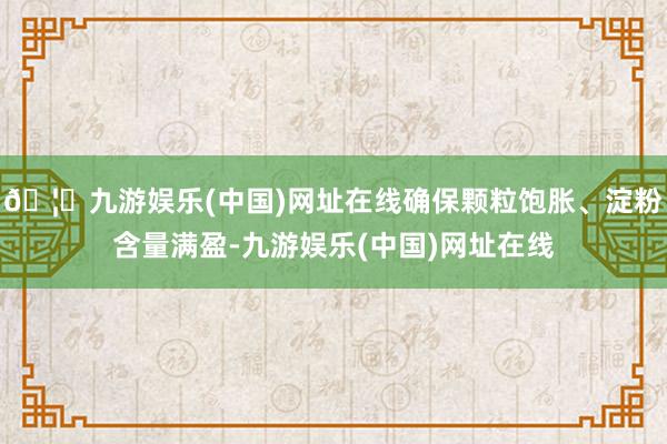 🦄九游娱乐(中国)网址在线确保颗粒饱胀、淀粉含量满盈-九游娱乐(中国)网址在线