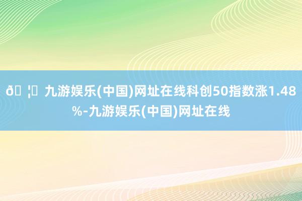 🦄九游娱乐(中国)网址在线科创50指数涨1.48%-九游娱乐(中国)网址在线