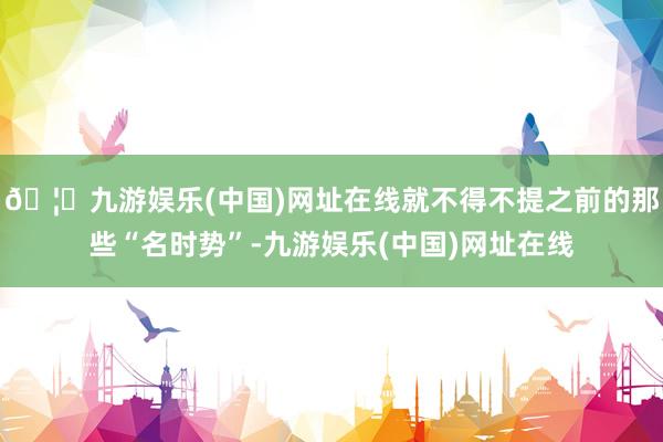 🦄九游娱乐(中国)网址在线就不得不提之前的那些“名时势”-九游娱乐(中国)网址在线