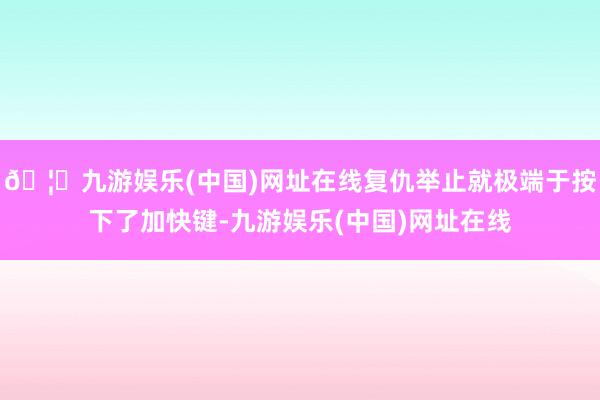 🦄九游娱乐(中国)网址在线复仇举止就极端于按下了加快键-九游娱乐(中国)网址在线
