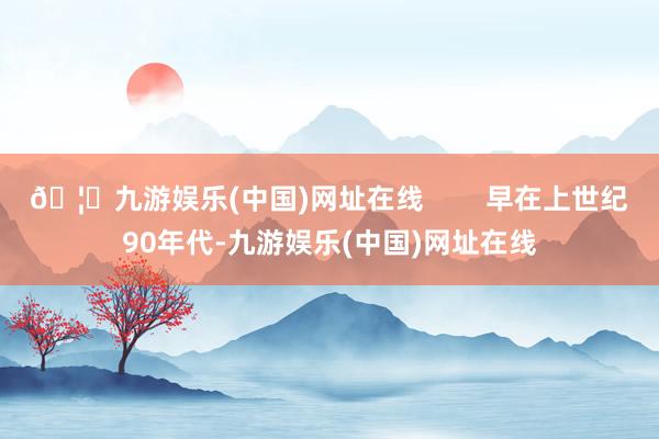 🦄九游娱乐(中国)网址在线        早在上世纪90年代-九游娱乐(中国)网址在线