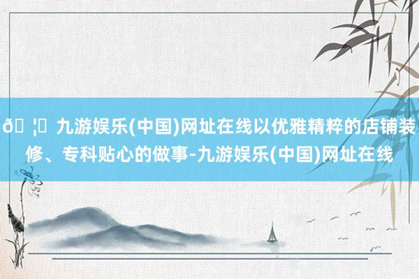 🦄九游娱乐(中国)网址在线以优雅精粹的店铺装修、专科贴心的做事-九游娱乐(中国)网址在线