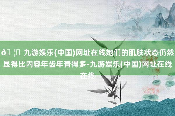 🦄九游娱乐(中国)网址在线她们的肌肤状态仍然显得比内容年齿年青得多-九游娱乐(中国)网址在线