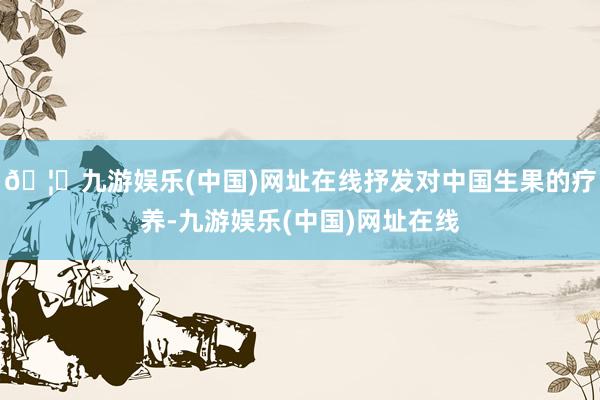 🦄九游娱乐(中国)网址在线抒发对中国生果的疗养-九游娱乐(中国)网址在线
