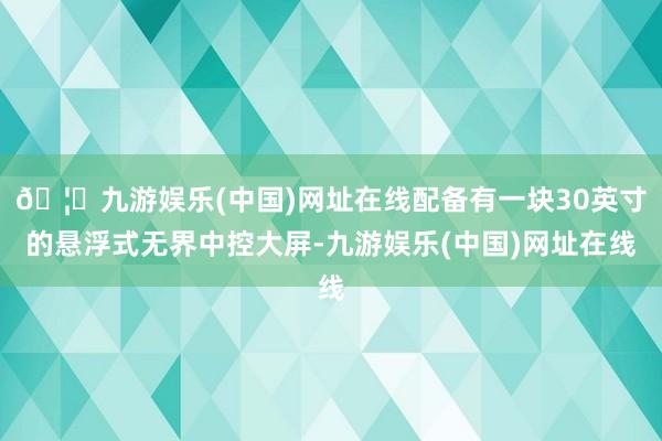 🦄九游娱乐(中国)网址在线配备有一块30英寸的悬浮式无界中控大屏-九游娱乐(中国)网址在线