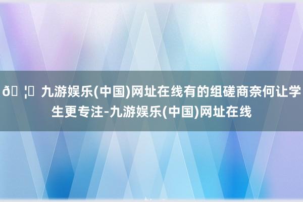 🦄九游娱乐(中国)网址在线有的组磋商奈何让学生更专注-九游娱乐(中国)网址在线