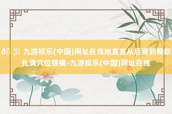 🦄九游娱乐(中国)网址在线她直言从后背到臀部扎满穴位很痛-九游娱乐(中国)网址在线