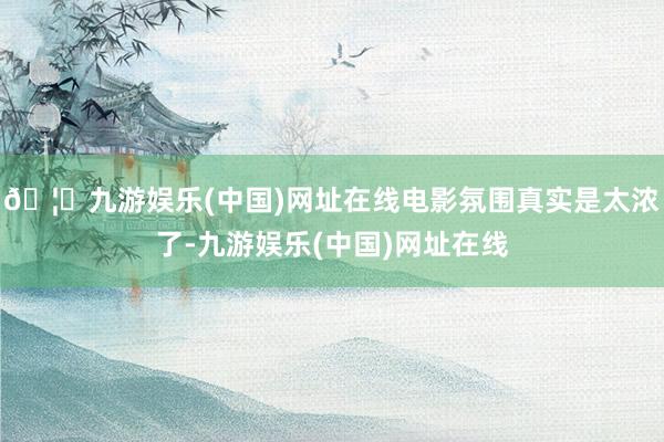 🦄九游娱乐(中国)网址在线电影氛围真实是太浓了-九游娱乐(中国)网址在线