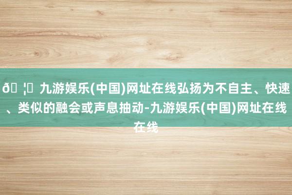 🦄九游娱乐(中国)网址在线弘扬为不自主、快速、类似的融会或声息抽动-九游娱乐(中国)网址在线