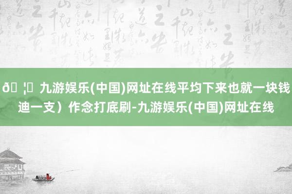 🦄九游娱乐(中国)网址在线平均下来也就一块钱迪一支）作念打底刷-九游娱乐(中国)网址在线