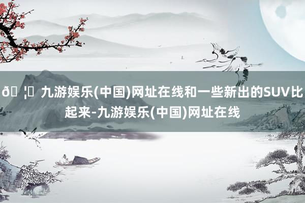 🦄九游娱乐(中国)网址在线和一些新出的SUV比起来-九游娱乐(中国)网址在线