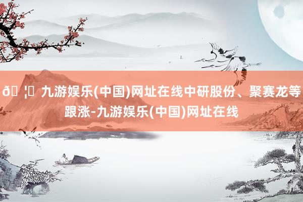 🦄九游娱乐(中国)网址在线中研股份、聚赛龙等跟涨-九游娱乐(中国)网址在线