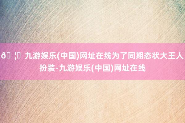 🦄九游娱乐(中国)网址在线为了同期态状大王人扮装-九游娱乐(中国)网址在线