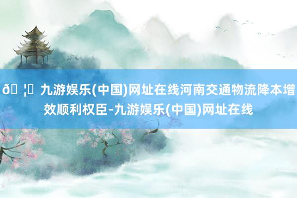 🦄九游娱乐(中国)网址在线河南交通物流降本增效顺利权臣-九游娱乐(中国)网址在线