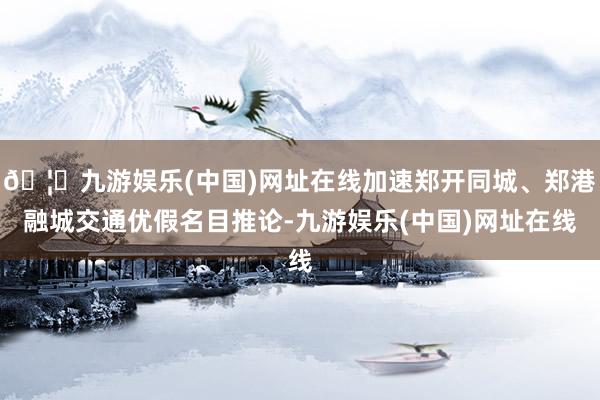 🦄九游娱乐(中国)网址在线加速郑开同城、郑港融城交通优假名目推论-九游娱乐(中国)网址在线