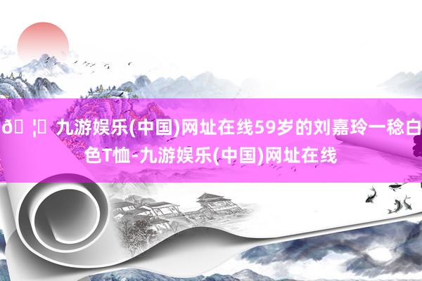 🦄九游娱乐(中国)网址在线59岁的刘嘉玲一稔白色T恤-九游娱乐(中国)网址在线