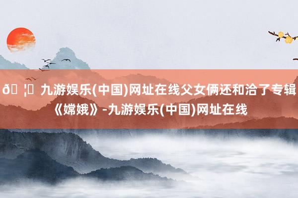 🦄九游娱乐(中国)网址在线父女俩还和洽了专辑《嫦娥》-九游娱乐(中国)网址在线