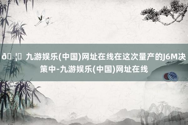 🦄九游娱乐(中国)网址在线在这次量产的J6M决策中-九游娱乐(中国)网址在线