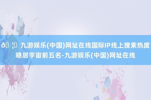 🦄九游娱乐(中国)网址在线国际IP线上搜索热度稳居宇宙前五名-九游娱乐(中国)网址在线